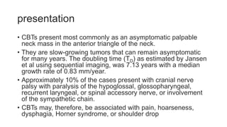 presentation
• CBTs present most commonly as an asymptomatic palpable
neck mass in the anterior triangle of the neck.
• They are slow-growing tumors that can remain asymptomatic
for many years. The doubling time (TD) as estimated by Jansen
et al using sequential imaging, was 7.13 years with a median
growth rate of 0.83 mm/year.
• Approximately 10% of the cases present with cranial nerve
palsy with paralysis of the hypoglossal, glossopharyngeal,
recurrent laryngeal, or spinal accessory nerve, or involvement
of the sympathetic chain.
• CBTs may, therefore, be associated with pain, hoarseness,
dysphagia, Horner syndrome, or shoulder drop
 