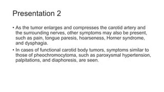 Presentation 2
• As the tumor enlarges and compresses the carotid artery and
the surrounding nerves, other symptoms may also be present,
such as pain, tongue paresis, hoarseness, Horner syndrome,
and dysphagia.
• In cases of functional carotid body tumors, symptoms similar to
those of pheochromocytoma, such as paroxysmal hypertension,
palpitations, and diaphoresis, are seen.
 
