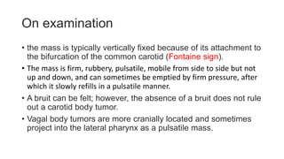 On examination
• the mass is typically vertically fixed because of its attachment to
the bifurcation of the common carotid (Fontaine sign).
• The mass is firm, rubbery, pulsatile, mobile from side to side but not
up and down, and can sometimes be emptied by firm pressure, after
which it slowly refills in a pulsatile manner.
• A bruit can be felt; however, the absence of a bruit does not rule
out a carotid body tumor.
• Vagal body tumors are more cranially located and sometimes
project into the lateral pharynx as a pulsatile mass.
 