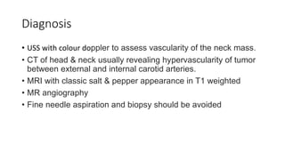 Diagnosis
• USS with colour doppler to assess vascularity of the neck mass.
• CT of head & neck usually revealing hypervascularity of tumor
between external and internal carotid arteries.
• MRI with classic salt & pepper appearance in T1 weighted
• MR angiography
• Fine needle aspiration and biopsy should be avoided
 