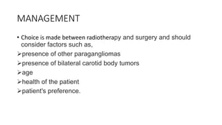 MANAGEMENT
• Choice is made between radiotherapy and surgery and should
consider factors such as,
presence of other paragangliomas
presence of bilateral carotid body tumors
age
health of the patient
patient's preference.
 