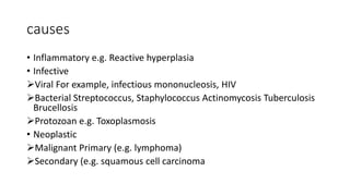 causes
• Inflammatory e.g. Reactive hyperplasia
• Infective
Viral For example, infectious mononucleosis, HIV
Bacterial Streptococcus, Staphylococcus Actinomycosis Tuberculosis
Brucellosis
Protozoan e.g. Toxoplasmosis
• Neoplastic
Malignant Primary (e.g. lymphoma)
Secondary (e.g. squamous cell carcinoma
 