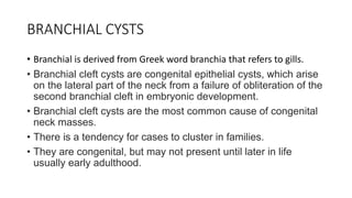 BRANCHIAL CYSTS
• Branchial is derived from Greek word branchia that refers to gills.
• Branchial cleft cysts are congenital epithelial cysts, which arise
on the lateral part of the neck from a failure of obliteration of the
second branchial cleft in embryonic development.
• Branchial cleft cysts are the most common cause of congenital
neck masses.
• There is a tendency for cases to cluster in families.
• They are congenital, but may not present until later in life
usually early adulthood.
 