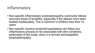 inflammatory
• Non-specific inflammatory lymphadenopathy commonly follows
recurrent bouts of tonsillitis, especially if the attacks have been
treated inadequately. This is common in children less than 1o
years.
• Non-specific reactive lymphoid hyperplasia can follow any
inflammatory process or be associated with skin conditions,
particularly of the scalp, when it is termed dermatopathic
lymphadenopathy.
 