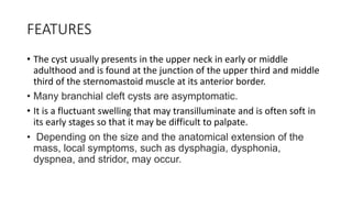 FEATURES
• The cyst usually presents in the upper neck in early or middle
adulthood and is found at the junction of the upper third and middle
third of the sternomastoid muscle at its anterior border.
• Many branchial cleft cysts are asymptomatic.
• It is a fluctuant swelling that may transilluminate and is often soft in
its early stages so that it may be difficult to palpate.
• Depending on the size and the anatomical extension of the
mass, local symptoms, such as dysphagia, dysphonia,
dyspnea, and stridor, may occur.
 
