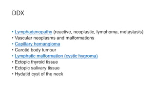 DDX
• Lymphadenopathy (reactive, neoplastic, lymphoma, metastasis)
• Vascular neoplasms and malformations
• Capillary hemangioma
• Carotid body tumour
• Lymphatic malformation (cystic hygroma)
• Ectopic thyroid tissue
• Ectopic salivary tissue
• Hydatid cyst of the neck
 