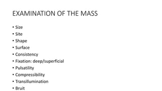 EXAMINATION OF THE MASS
• Size
• Site
• Shape
• Surface
• Consistency
• Fixation: deep/superficial
• Pulsatility
• Compressibility
• Transillumination
• Bruit
 