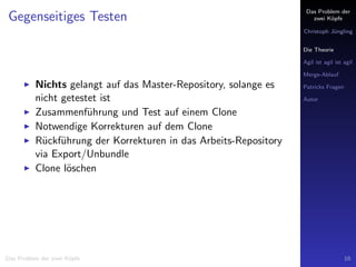 Das Problem der
zwei K¨opfe
Christoph J¨ungling
Die Theorie
Agil ist agil ist agil
Merge-Ablauf
Patricks Fragen
Autor
Gegenseitiges Testen
Nichts gelangt auf das Master-Repository, solange es
nicht getestet ist
Zusammenf¨uhrung und Test auf einem Clone
Notwendige Korrekturen auf dem Clone
R¨uckf¨uhrung der Korrekturen in das Arbeits-Repository
via Export/Unbundle
Clone l¨oschen
Das Problem der zwei K¨opfe 10
 