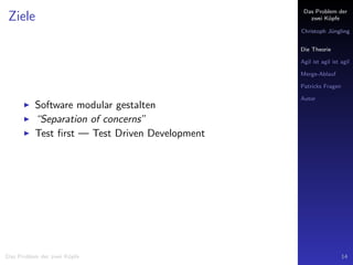 Das Problem der
zwei K¨opfe
Christoph J¨ungling
Die Theorie
Agil ist agil ist agil
Merge-Ablauf
Patricks Fragen
Autor
Ziele
Software modular gestalten
“Separation of concerns”
Test ﬁrst — Test Driven Development
Das Problem der zwei K¨opfe 14
 