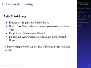Das Problem der
zwei K¨opfe
Christoph J¨ungling
Die Theorie
Agil ist agil ist agil
Merge-Ablauf
Patricks Fragen
Autor
Branchen ist unn¨otig
Agile Entwicklung
Entweder: Es gibt nur kleine Tasks
Oder: Das Team arbeitet immer gemeinsam an einer
Task
Es gibt nur diesen einen Branch
Es passiert w¨ahrenddessen nichts auf dem Default
Branch
→ Keine Merge-Konﬂikte bei R¨uckf¨uhrung in den Default
Branch
Das Problem der zwei K¨opfe 16
 