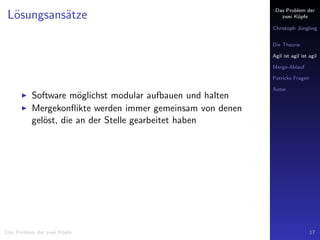 Das Problem der
zwei K¨opfe
Christoph J¨ungling
Die Theorie
Agil ist agil ist agil
Merge-Ablauf
Patricks Fragen
Autor
L¨osungsans¨atze
Software m¨oglichst modular aufbauen und halten
Mergekonﬂikte werden immer gemeinsam von denen
gel¨ost, die an der Stelle gearbeitet haben
Das Problem der zwei K¨opfe 17
 