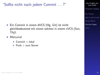 Das Problem der
zwei K¨opfe
Christoph J¨ungling
Die Theorie
Agil ist agil ist agil
Merge-Ablauf
Patricks Fragen
Autor
“Sollte nicht nach jedem Commit . . . ?”
Ein Commit in einem dVCS (Hg, Git) ist nicht
gleichbedeutend mit einem solchen in einem cVCS (Svn,
Tfs)!
Mercurial
Commit = lokal
Push = zum Server
Das Problem der zwei K¨opfe 28
 