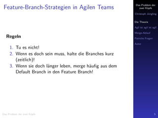 Das Problem der
zwei K¨opfe
Christoph J¨ungling
Die Theorie
Agil ist agil ist agil
Merge-Ablauf
Patricks Fragen
Autor
Feature-Branch-Strategien in Agilen Teams
Regeln
1. Tu es nicht!
2. Wenn es doch sein muss, halte die Branches kurz
(zeitlich)!
3. Wenn sie doch l¨anger leben, merge h¨auﬁg aus dem
Default Branch in den Feature Branch!
Das Problem der zwei K¨opfe 5
 