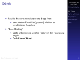 Das Problem der
zwei K¨opfe
Christoph J¨ungling
Die Theorie
Agil ist agil ist agil
Merge-Ablauf
Patricks Fragen
Autor
Gr¨unde
Parallel Features entwickeln und Bugs ﬁxen
Verschiedene Entwickler(gruppen) arbeiten an
verschiedenen Aufgaben
“Late Binding”
Sp¨ate Entscheidung, welches Feature in den Hauptzweig
eingeht
Deﬁnition of Done!
Das Problem der zwei K¨opfe 6
 
