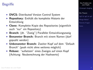 Das Problem der
zwei K¨opfe
Christoph J¨ungling
Die Theorie
Agil ist agil ist agil
Merge-Ablauf
Patricks Fragen
Autor
Begriﬀe
DVCS: Distributed Version Control System
Repository: Enth¨alt die komplette Historie der
Entwicklung
Clone: Komplette Kopie des Repositories (eigentlich
auch “nur” ein Repository)
Branch: (dt. “Zweig”) Paralleler Entwicklungszweig
Benannter Branch: Branch mit einem Namen (darf
gepusht werden)
Unbenannter Branch: Zweiter Kopf auf dem “Default
Branch” (push nicht ohne weiteres m¨oglich)
Rebase: “aufsetzen” eines Zweiges auf einen Kopf
(Achtung: Neuberechnung der Hashwerte)
Das Problem der zwei K¨opfe 7
 