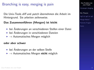 Das Problem der
zwei K¨opfe
Christoph J¨ungling
Die Theorie
Agil ist agil ist agil
Merge-Ablauf
Patricks Fragen
Autor
Branching is easy, merging is pain
Die Unix-Tools diﬀ und patch ¨ubernehmen die Arbeit im
Hintergrund. Sie arbeiten zeilenweise.
Das Zusammenf¨uhren (Mergen) ist leicht
bei ¨Anderungen an verschiedenen Stellen einer Datei
bei ¨Anderungen in verschiedenen Dateien
→ Automatisches Mergen m¨oglich
oder aber schwer
bei ¨Anderungen an der selben Stelle
→ Automatisches Mergen nicht m¨oglich
Das Problem der zwei K¨opfe 8
 