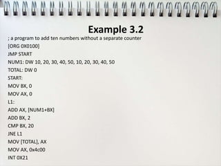 Example 3.2
; a program to add ten numbers without a separate counter
[ORG 0X0100]
JMP START
NUM1: DW 10, 20, 30, 40, 50, 10, 20, 30, 40, 50
TOTAL: DW 0
START:
MOV BX, 0
MOV AX, 0
L1:
ADD AX, [NUM1+BX]
ADD BX, 2
CMP BX, 20
JNE L1
MOV [TOTAL], AX
MOV AX, 0x4c00
INT 0X21
 