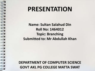 PRESENTATION
Name: Sultan Salahud Din
Roll No: 1464012
Topic: Branching
Submitted to: Mr Abdullah Khan
DEPARTMENT OF COMPUTER SCIENCE
GOVT AKL PG COLLEGE MATTA SWAT
 