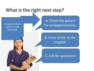 What is the right next step?
A. Check the patient
for unresponsiveness.
B. Drive victim to the
hospital.
C. Call for assistance.
Invisible buttons
used to create
branching.
 