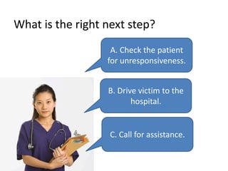 What is the right next step?
A. Check the patient
for unresponsiveness.
B. Drive victim to the
hospital.
C. Call for assistance.
 
