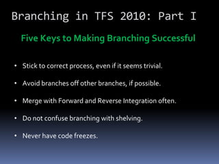Branching in TFS 2010: Part I
  Five Keys to Making Branching Successful

• Stick to correct process, even if it seems trivial.

• Avoid branches off other branches, if possible.

• Merge with Forward and Reverse Integration often.

• Do not confuse branching with shelving.

• Never have code freezes.
 