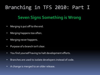 Branching in TFS 2010: Part I
         Seven Signs Something is Wrong
• Merging is put off to the end.

• Merging happens too often.

• Merging never happens.

• Purpose of a branch isn’t clear.

• You find yourself having to halt development efforts.

• Branches are used to isolate developers instead of code.

• A change is merged to an older release.
 