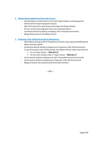 Page 4 of 4
6. Release Branch update flow (Post Code Freeze) :
- Ask Developer to create ticket / send mail to Sprint Owner, seeking approval.
- Attach Unit test report along with request.
- Open Pull request for code review and merge into Release Branch.
- Run all unit test and Integration test suite on Release Branch.
- Use Release Branch to deploy on Staging / UAT / Preprod environment.
- Merge Release branch into Master branch.
7. Production / QA / QA Release & Hot fix Deployment :
- AfterregresstestingonUAT & Preprodenvironment,share reportswithBA & Sprint
Master and take signoff.
- Use Release Branch artifacts to Deploy over Production / QA / QA Environment.
- In case of any bug/ issue /hotfix release, from Master branch create new branch as
 For 1st major release : “2016-Q4.1.0”
 For 1st minor release under 1st
major release : “2016-Q4.1.1”
- Use fix branch artifacts to Deploy over UAT / Preprod Environment and verify.
- Use fix branch artifacts to Deploy over Production / QA / QA Environment.
- Merge fix branch into master branch & next Sprint branch.
--- EOD ---
 