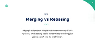 18
Merging vs Rebasing
TOPIC
Merging is a safe option that preserves the entire history of your
repository, while rebasing creates a linear history by moving your
feature branch onto the tip of master .
 