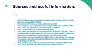 27
Sources and useful information.
● https://medium.com/@devmrin/learn-complete-gitﬂow-workﬂow-basics-how-to-f
rom-start-to-ﬁnish-8756ad5b7394
● https://nvie.com/posts/a-successful-git-branching-model/
● https://medium.com/@patrickporto/4-branching-workﬂows-for-git-30d0aaee7bf
● https://www.atlassian.com/git/tutorials/merging-vs-rebasing
● https://producingoss.com/en/release-branches.html
● https://www.atlassian.com/git/tutorials/inspecting-a-repository/git-tag#:~:text=T
ags%20are%20ref's%20that%20point,no%20further%20history%20of%20commits.
● https://www.atlassian.com/git/tutorials/using-branches/merge-conﬂicts
● https://stackoverﬂow.com/questions/4428722/what-is-the-purpose-of-an-integra
tion-branch#:~:text=The%20integration%20branch%20is%20where,concerns%20i
s%20a%20good%20thing.
● https://medium.com/@ahecimo/selecting-the-right-git-workﬂow-f77081eef5c2
● https://www.weareﬁne.com/news/insights/env-branching-with-git
 
