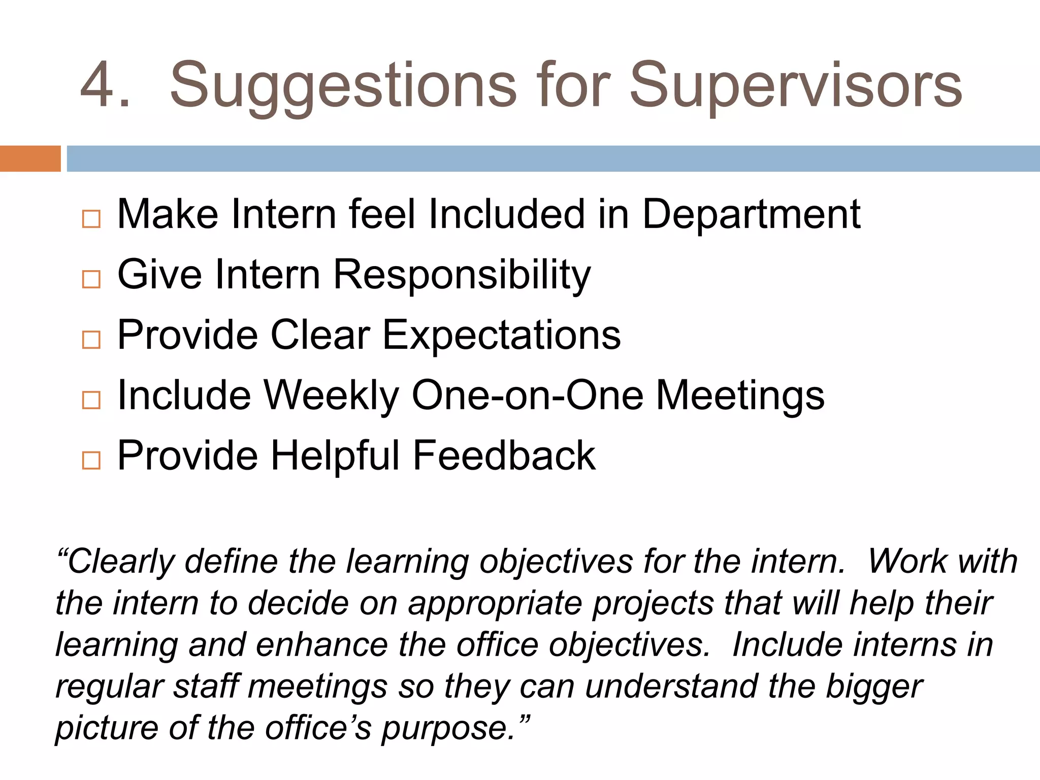 4.  Suggestions for SupervisorsMake Intern feel Included in DepartmentGive Intern ResponsibilityProvide Clear ExpectationsInclude Weekly One-on-One MeetingsProvide Helpful Feedback“Clearly define the learning objectives for the intern.  Work with the intern to decide on appropriate projects that will help their learning and enhance the office objectives.  Include interns in regular staff meetings so they can understand the bigger picture of the office’s purpose.”
