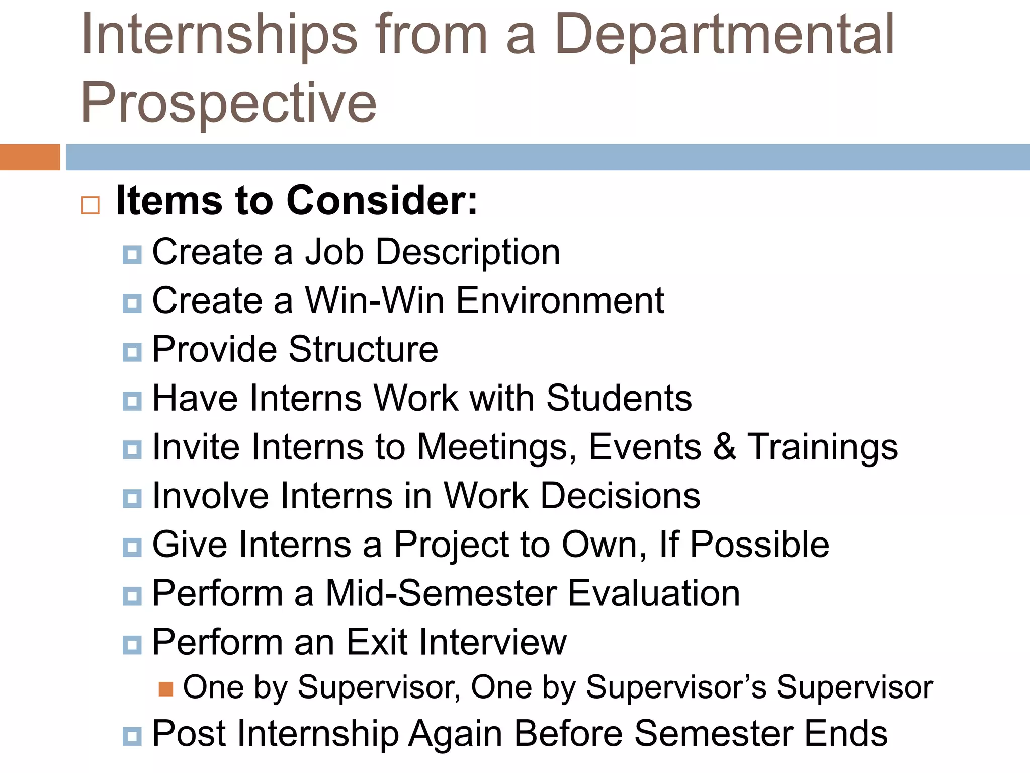 Internships from a Departmental Prospective Items to Consider:Create a Job DescriptionCreate a Win-Win EnvironmentProvide StructureHave Interns Work with StudentsInvite Interns to Meetings, Events & TrainingsInvolve Interns in Work DecisionsGive Interns a Project to Own, If PossiblePerform a Mid-Semester EvaluationPerform an Exit InterviewOne by Supervisor, One by Supervisor’s SupervisorPost Internship Again Before Semester Ends