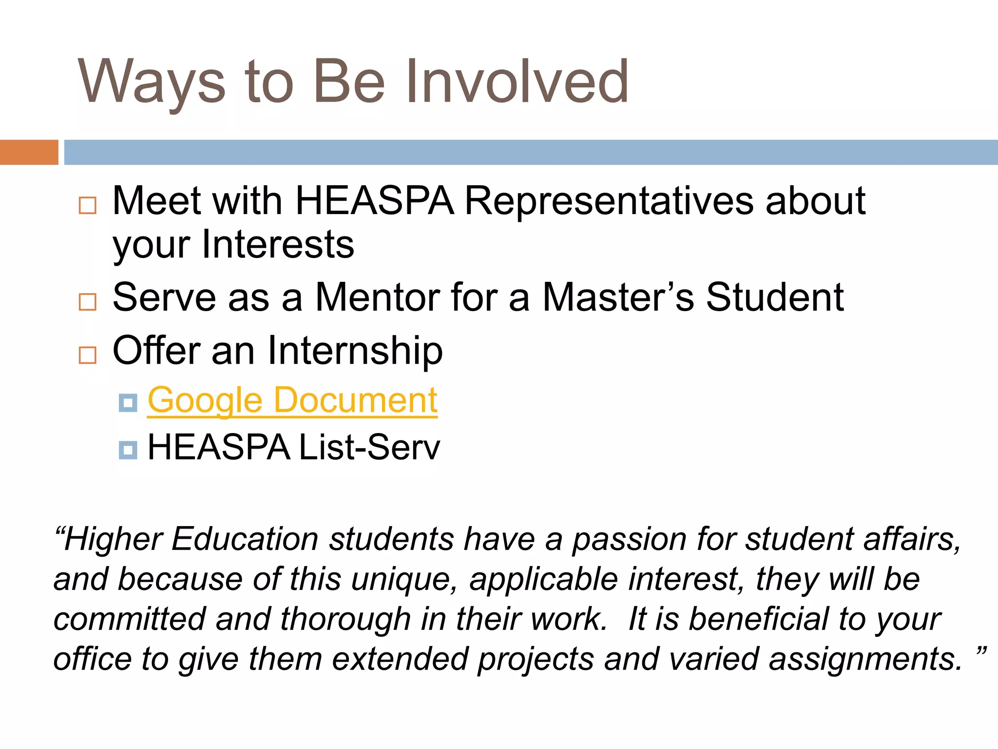 Ways to Be InvolvedMeet with HEASPA Representatives about your InterestsServe as a Mentor for a Master’s StudentOffer an InternshipGoogle DocumentHEASPA List-Serv“Higher Education students have a passion for student affairs, and because of this unique, applicable interest, they will be committed and thorough in their work.  It is beneficial to your office to give them extended projects and varied assignments. ”