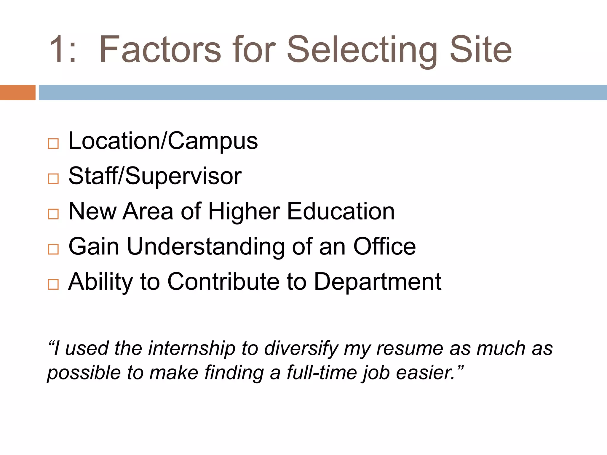 1:  Factors for Selecting SiteLocation/CampusStaff/SupervisorNew Area of Higher EducationGain Understanding of an OfficeAbility to Contribute to Department“I used the internship to diversify my resume as much as possible to make finding a full-time job easier.”