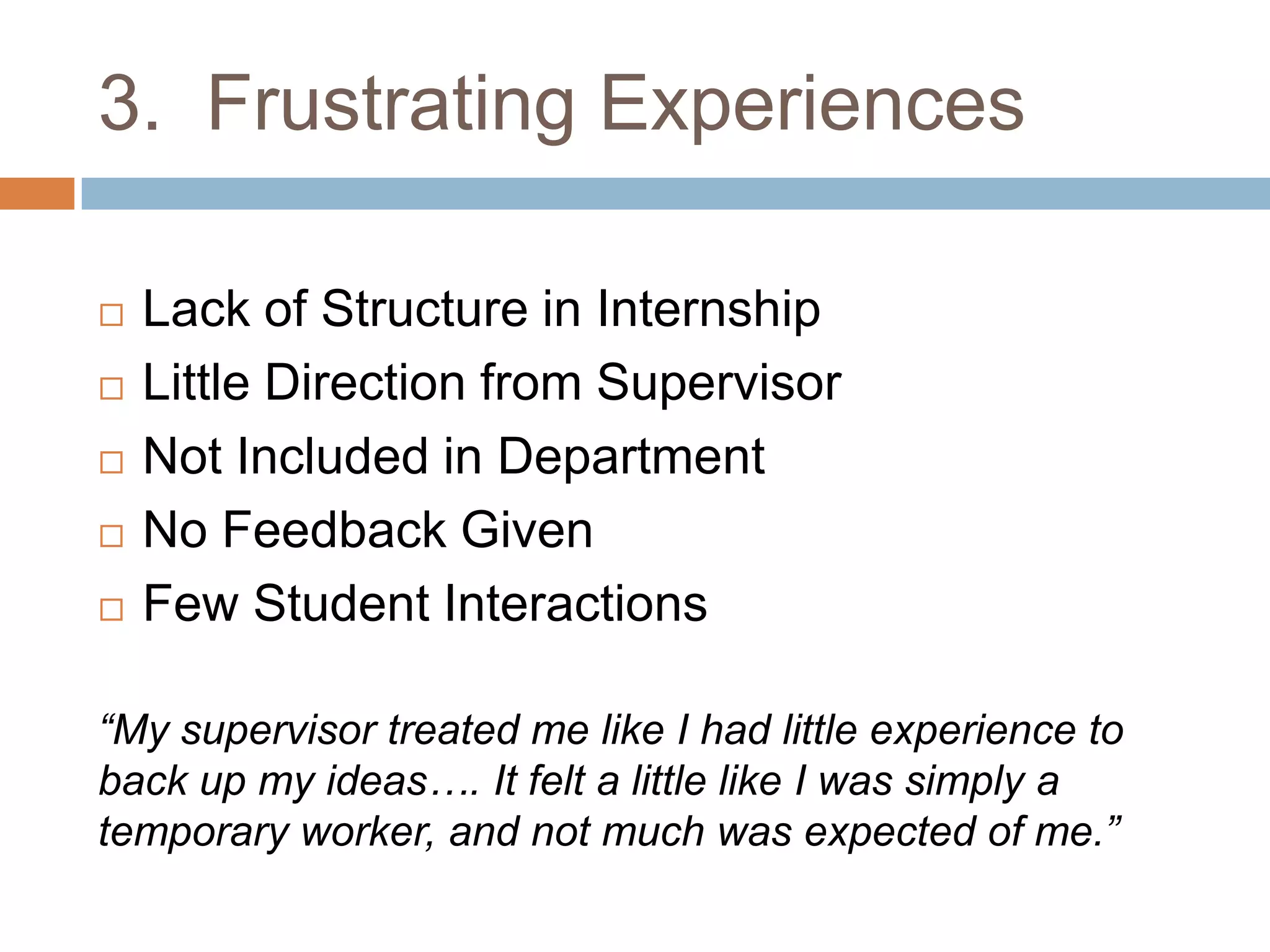 3.  Frustrating ExperiencesLack of Structure in InternshipLittle Direction from SupervisorNot Included in Department No Feedback GivenFew Student Interactions“My supervisor treated me like I had little experience to back up my ideas…. It felt a little like I was simply a temporary worker, and not much was expected of me.”