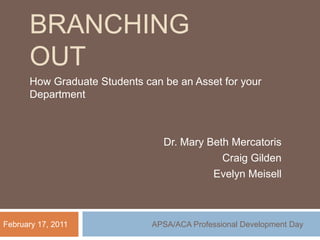 Branching out How Graduate Students can be an Asset for your Department Dr. Mary Beth Mercatoris Craig Gilden Evelyn Meisell February 17, 2011 APSA/ACA Professional Development Day 