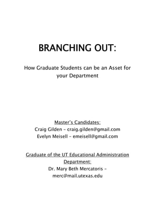 BRANCHING OUT:<br />How Graduate Students can be an Asset for your Department<br />Master’s Candidates:<br />Craig Gilden – craig.gilden@gmail.com<br />Evelyn Meisell – emeisell@gmail.com<br />Graduate of the UT Educational Administration Department:<br />Dr. Mary Beth Mercatoris – merc@mail.utexas.edu<br />http://blogs.utexas.edu/heaspa<br />February 17, 2011<br />APSA/ACA Professional Development Day<br />The University of Texas at Austin<br />Higher Education Administration<br />College & University Student Personnel Master’s Program <br />________________________________________________________________________<br />Internship Process<br />Internship Contract <br />Higher Education Administration <br />College & University Student Personnel Administration<br />The University of Texas at Austin<br /> <br />Name of Intern: Evelyn Lawrence Meisell<br />Internship Supervisor:  Lovelys Powell, Assistant Director of Advising<br />lovelys.powell@mccombs.utexas.edu471-0690<br />Semester Registered: Fall 2010 <br />Internship Start Date: 6/1/10 Internship End Date: 7/31/10 <br />*Evelyn will be out of the country 7/2 – 7-18<br />Weekly Work Hours: M-F 9AM-2:30PM<br />Description of work to be performed:  The purpose of the Undergraduate Programs Office Academic Advising unit is to enhance the total development of McCombs undergraduate students through academic advising and making appropriate referrals.  Each undergraduate student is assigned to an academic advisor who will work with the student until graduation. The Graduate Intern assists the Orientation Coordinators with the implementation of program activities, support and evaluation that benefit the undergraduate student population. Specific programs the Intern will work with include:  McCombs New Student Orientation; Academic Advising and First Year Interest Group planning.  <br />Specific Goals to be met:<br />• Assist with the coordination of the McCombs New Student Summer Orientation (emphasis on publicizing programs to newly admitted students<br />• Assist with training student Orientation Advisors (OAs)• Create and maintain database of newly admitted transfer students<br />• Consult with Business Transfer Student Association (BTSA) to develop new ideas for implementation at New Student Orientation<br />• Monitor academic progress of first-year students on scholastic probation• Assist with logistics/planning for Fall 2010 First-Year Interest Groups (FIGs)<br />• Attend weekly meeting with Assistant Director and Lead Trainer <br />• Assist with revision of McCombs Student Handbook given at orientation<br />• Other duties as assigned by the Assistant Director of Advising and Lead Trainer<br />Expected Learning Outcomes:<br />• To learn academic advising techniques and McCombs BBA curriculum<br />• To advise first year students <br />• To utilize marketing research skills to improve programs and services• To develop/enhance assessment skills as they relate to the Academic Advising Program <br />Additional Conditions:  Dress will be determined by orientation duties.<br />Faculty Contact (for evaluation letter): Dr. Marilyn C. Kameen <br />Dean's Office, College of Education SZB 210 D5000<br />Copy of final project submitted: December 10, 2010<br />Internship Contract<br />Higher Education Program<br />Department of Educational Administration<br />The University of Texas at Austin<br />Name of Intern: Craig Gilden<br />Internship Supervisor: <br />Kayla Ford, Advisor Leadership and Ethics Institute<br />Student Activities and Leadership Development, Office of the Dean of Students<br />SSB 4.400, (512) 232-9142, kford@austin.utexas.edu<br />Semester Registered: Spring 2010<br />Internship Start Date: 1/14/10Internship End Date: 5/22/10<br />Weekly Work Hours: <br />Description of work to be performed: <br />The internship will support the Leadership and Ethics Institute (LEI) by assisting in program planning and leadership training.  Along with assisting in the overall implementation of LEI events, the position will conduct research related to the overall goals of LEI and in conjunction with the advancement and improvement of LEI programs. <br />Specific Goals to be met: <br />,[object Object]