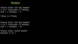 Please Enter the Day Number
1 to 7 (Consider 1= Monday,
and 7 = Sunday) : 5
Today is Friday
Please Enter the Day Number
1 to 7 (Consider 1= Monday,
and 7 = Sunday) : 35
Please enter Valid Number
between 1 to 7
Output
 