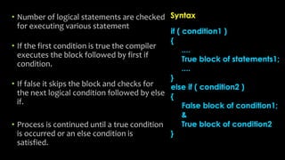 • Number of logical statements are checked
for executing various statement
• If the first condition is true the compiler
executes the block followed by first if
condition.
• If false it skips the block and checks for
the next logical condition followed by else
if.
• Process is continued until a true condition
is occurred or an else condition is
satisfied.
 