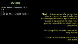 Enter three numbers: -4.5
3.9
5.6
5.60 is the largest number.
Output
Float – it is composed of a number that
is not an integer, because it includes a
fraction representation in digital format. It
is used in c programming when more
precision is needed than what integers
can provide.
lf – (Long Float) it is used to represent
long number
.2 – used to limit the decimal points to
two places.
 