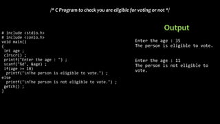 # include <stdio.h>
# include <conio.h>
void main()
{
int age ;
clrscr() ;
printf("Enter the age : ") ;
scanf("%d", &age) ;
if(age >= 18)
printf("nThe person is eligible to vote.") ;
else
printf("nThe person is not eligible to vote.") ;
getch() ;
}
/* C Program to check you are eligible for voting or not */
Enter the age : 35
The person is eligible to vote.
Enter the age : 11
The person is not eligible to
vote.
Output
 