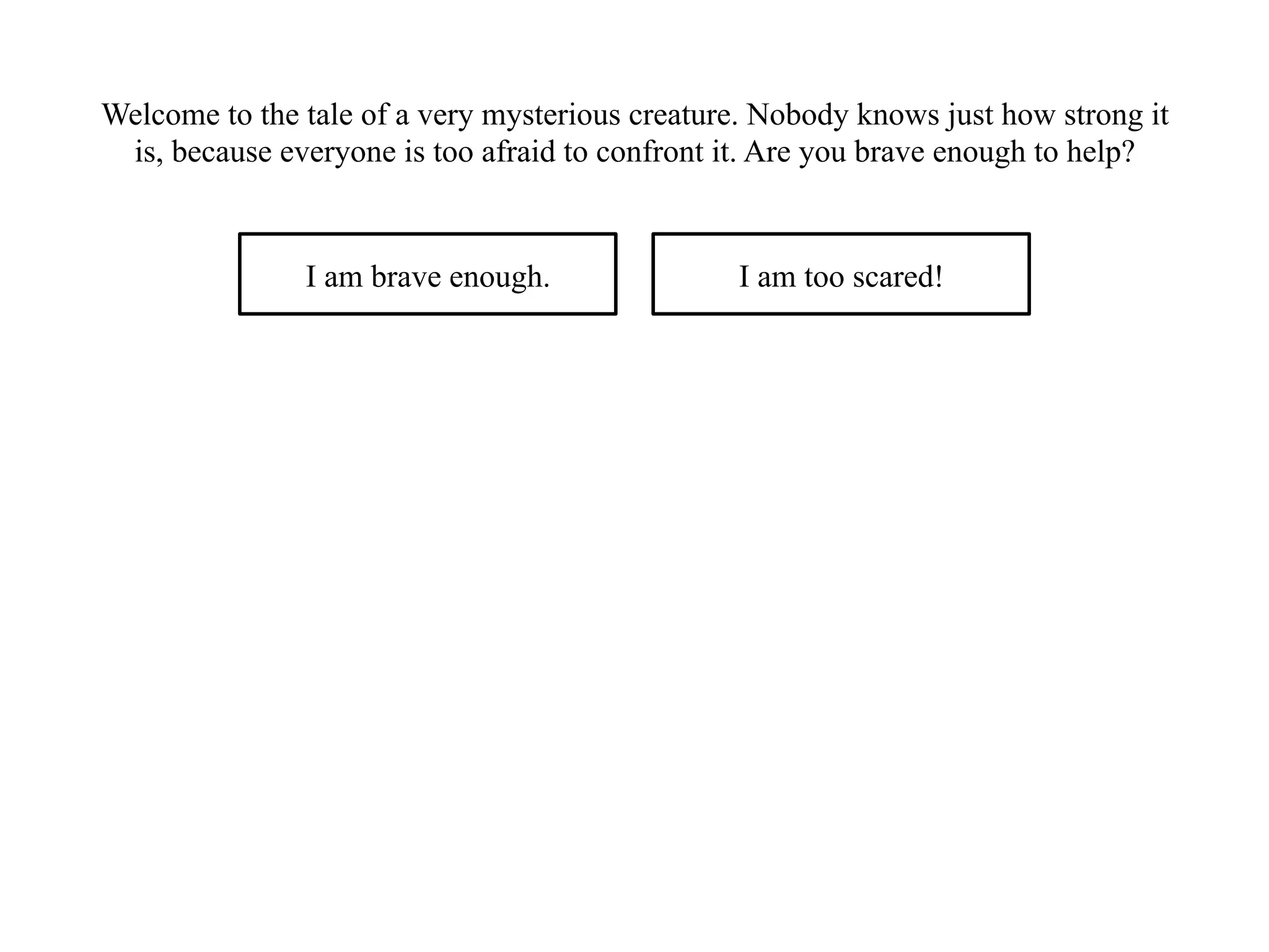 Welcome to the tale of a very mysterious creature. Nobody knows just how strong it
is, because everyone is too afraid to confront it. Are you brave enough to help?
I am brave enough. I am too scared!
 