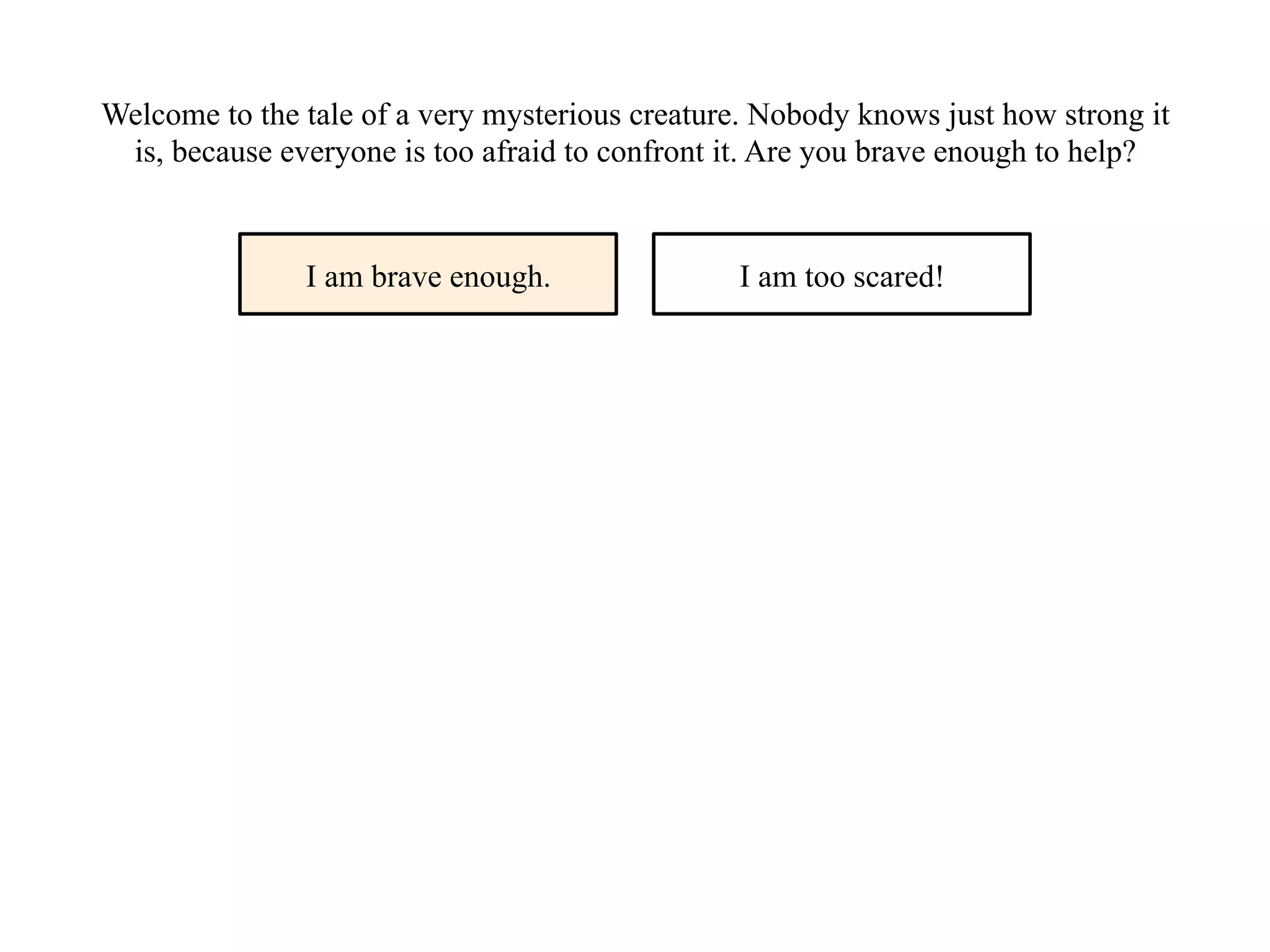 Welcome to the tale of a very mysterious creature. Nobody knows just how strong it
is, because everyone is too afraid to confront it. Are you brave enough to help?
I am brave enough. I am too scared!
 