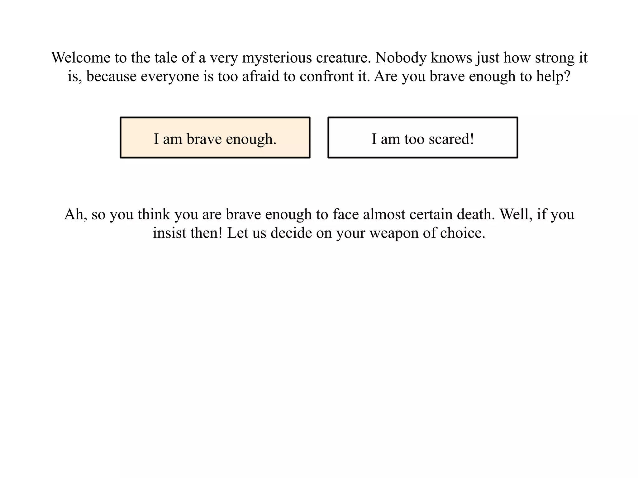 Welcome to the tale of a very mysterious creature. Nobody knows just how strong it
is, because everyone is too afraid to confront it. Are you brave enough to help?
I am brave enough. I am too scared!
Ah, so you think you are brave enough to face almost certain death. Well, if you
insist then! Let us decide on your weapon of choice.
 