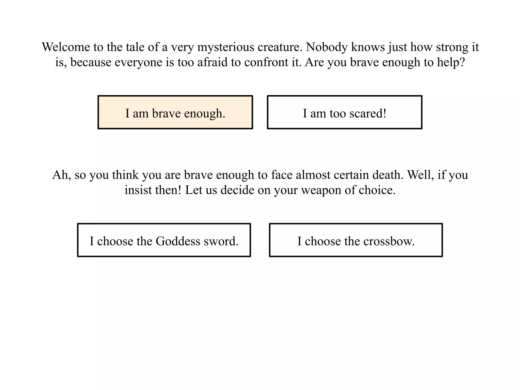 Welcome to the tale of a very mysterious creature. Nobody knows just how strong it
is, because everyone is too afraid to confront it. Are you brave enough to help?
I am brave enough. I am too scared!
Ah, so you think you are brave enough to face almost certain death. Well, if you
insist then! Let us decide on your weapon of choice.
I choose the Goddess sword. I choose the crossbow.
 