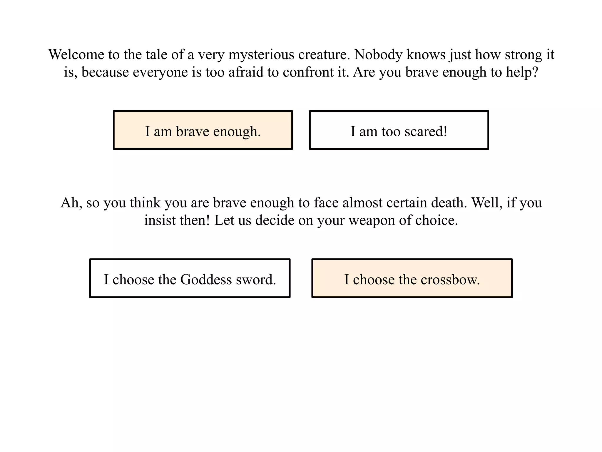 Welcome to the tale of a very mysterious creature. Nobody knows just how strong it
is, because everyone is too afraid to confront it. Are you brave enough to help?
I am brave enough. I am too scared!
Ah, so you think you are brave enough to face almost certain death. Well, if you
insist then! Let us decide on your weapon of choice.
I choose the Goddess sword. I choose the crossbow.
 