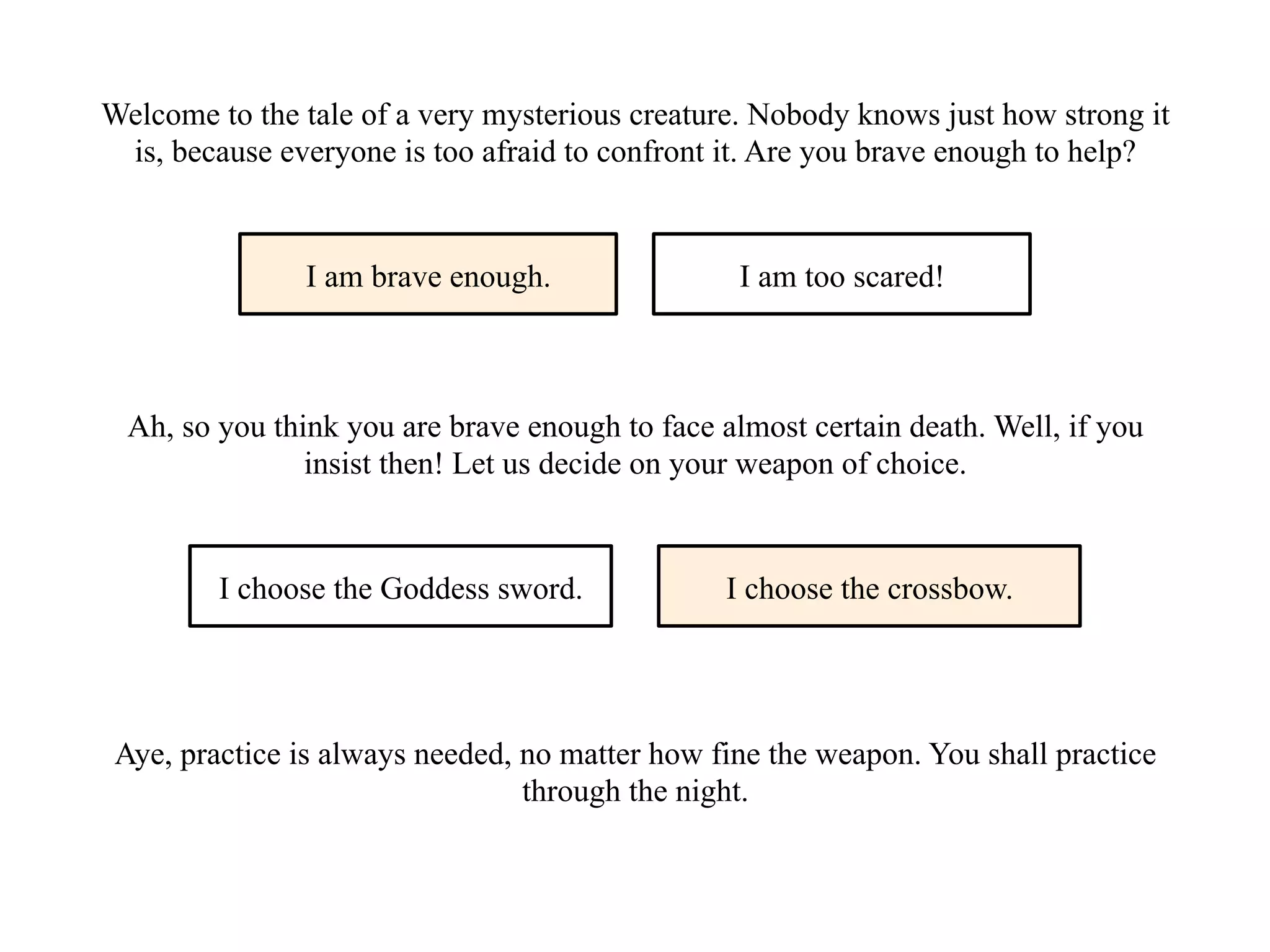 Welcome to the tale of a very mysterious creature. Nobody knows just how strong it
is, because everyone is too afraid to confront it. Are you brave enough to help?
I am brave enough. I am too scared!
Ah, so you think you are brave enough to face almost certain death. Well, if you
insist then! Let us decide on your weapon of choice.
I choose the Goddess sword. I choose the crossbow.
Aye, practice is always needed, no matter how fine the weapon. You shall practice
through the night.
 