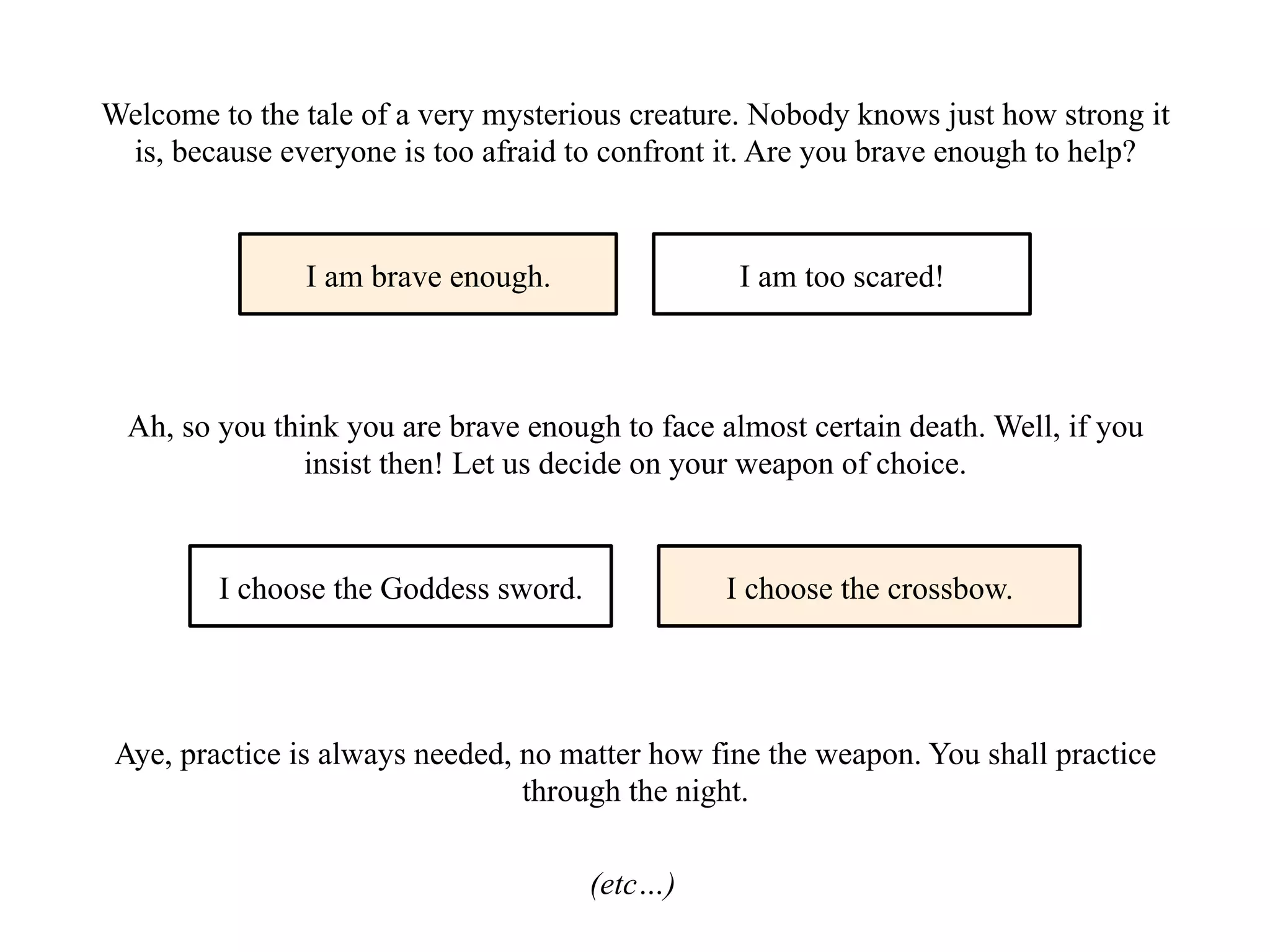 Welcome to the tale of a very mysterious creature. Nobody knows just how strong it
is, because everyone is too afraid to confront it. Are you brave enough to help?
I am brave enough. I am too scared!
Ah, so you think you are brave enough to face almost certain death. Well, if you
insist then! Let us decide on your weapon of choice.
I choose the Goddess sword. I choose the crossbow.
Aye, practice is always needed, no matter how fine the weapon. You shall practice
through the night.
(etc…)
 