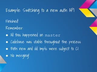 Example: Switching to a new auth API
Finished!
Remember:
● All this happened on master
● Codebase was stable throughout the process
● Both new and old impls were subject to CI
● No merging!
 