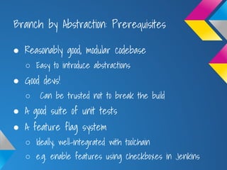 Branch by Abstraction: Prerequisites
● Reasonably good, modular codebase
○ Easy to introduce abstractions
● Good devs!
○ Can be trusted not to break the build
● A good suite of unit tests
● A feature flag system
○ Ideally, well-integrated with toolchain
○ e.g. enable features using checkboxes in Jenkins
 