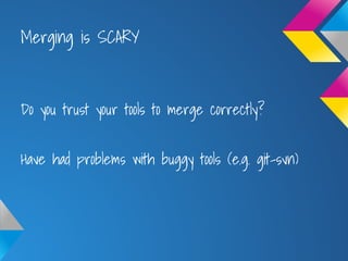 Merging is SCARY
Do you trust your tools to merge correctly?
Have had problems with buggy tools (e.g. git-svn)
 
